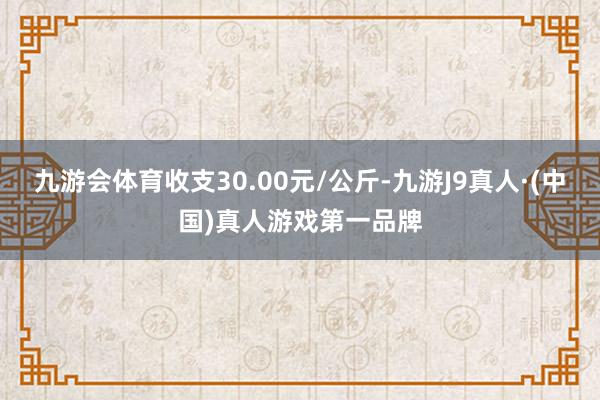 九游会体育收支30.00元/公斤-九游J9真人·(中国)真人游戏第一品牌