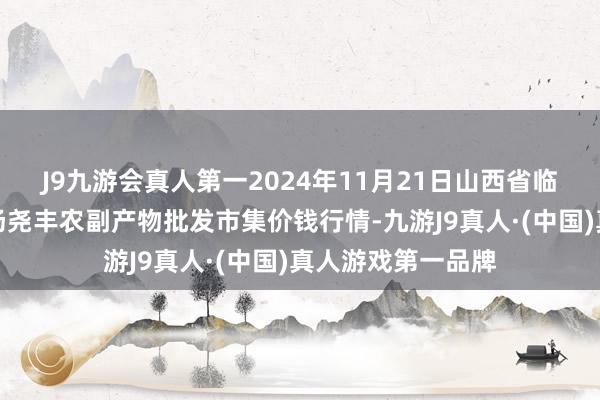 J9九游会真人第一2024年11月21日山西省临汾市尧齐区奶牛场尧丰农副产物批发市集价钱行情-九游J9真人·(中国)真人游戏第一品牌