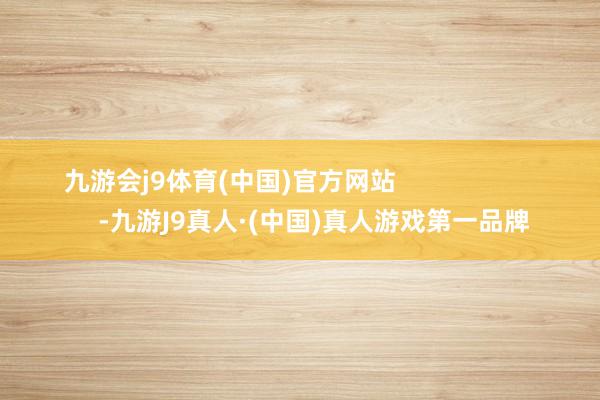 九游会j9体育(中国)官方网站                        -九游J9真人·(中国)真人游戏第一品牌