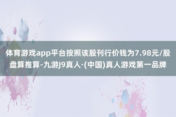 体育游戏app平台按照该股刊行价钱为7.98元/股盘算推算-九游J9真人·(中国)真人游戏第一品牌