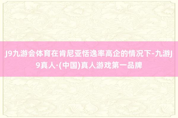 J9九游会体育在肯尼亚恬逸率高企的情况下-九游J9真人·(中国)真人游戏第一品牌