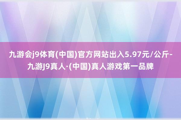 九游会j9体育(中国)官方网站出入5.97元/公斤-九游J9真人·(中国)真人游戏第一品牌