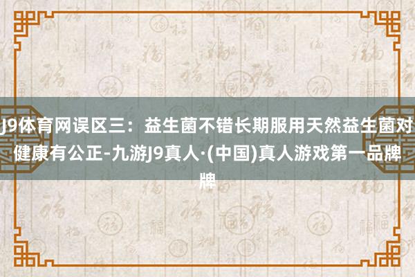 J9体育网误区三：益生菌不错长期服用天然益生菌对健康有公正-九游J9真人·(中国)真人游戏第一品牌