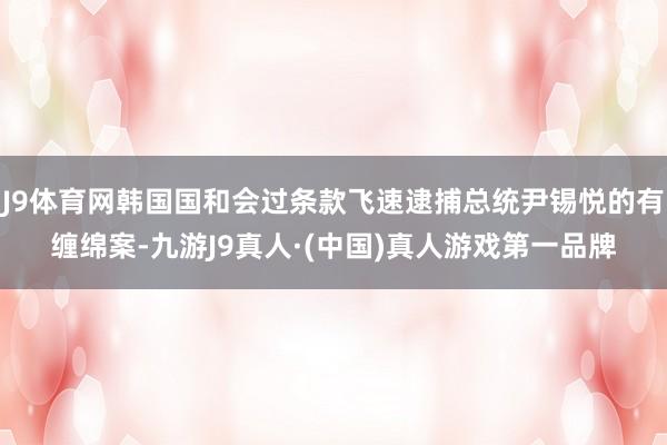 J9体育网韩国国和会过条款飞速逮捕总统尹锡悦的有缠绵案-九游J9真人·(中国)真人游戏第一品牌