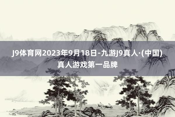 J9体育网2023年9月18日-九游J9真人·(中国)真人游戏第一品牌