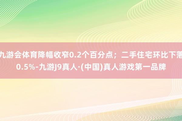 九游会体育降幅收窄0.2个百分点;二手住宅环比下落0.5%-九游J9真人·(中国)真人游戏第一品牌