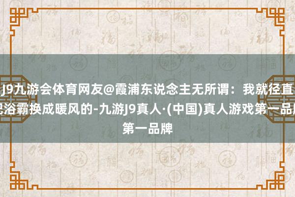 J9九游会体育网友@霞浦东说念主无所谓：我就径直把浴霸换成暖风的-九游J9真人·(中国)真人游戏第一品牌