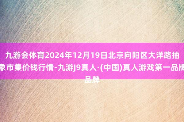 九游会体育2024年12月19日北京向阳区大洋路抽象市集价钱行情-九游J9真人·(中国)真人游戏第一品牌