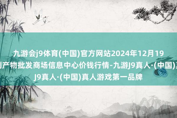 九游会j9体育(中国)官方网站2024年12月19日北京新发地农副产物批发商场信息中心价钱行情-九游J9真人·(中国)真人游戏第一品牌