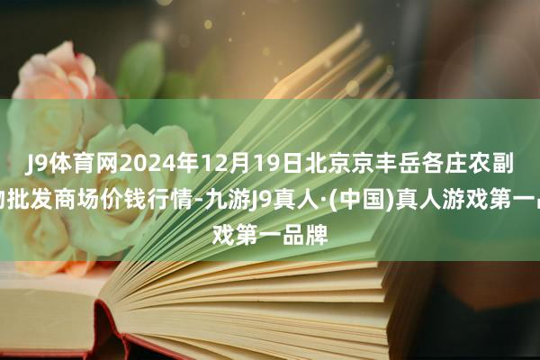 J9体育网2024年12月19日北京京丰岳各庄农副产物批发商场价钱行情-九游J9真人·(中国)真人游戏第一品牌