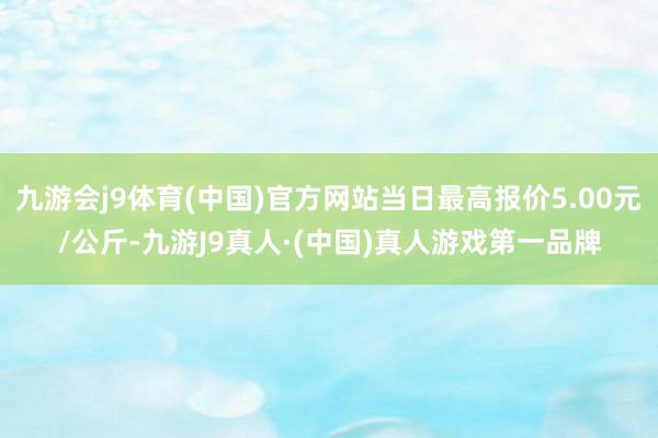 九游会j9体育(中国)官方网站当日最高报价5.00元/公斤-九游J9真人·(中国)真人游戏第一品牌