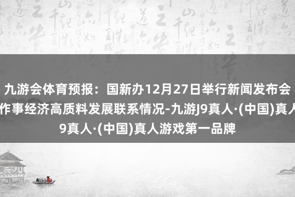九游会体育预报：国新办12月27日举行新闻发布会 先容交通运载作事经济高质料发展联系情况-九游J9真人·(中国)真人游戏第一品牌