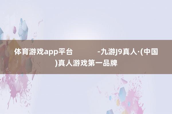体育游戏app平台            -九游J9真人·(中国)真人游戏第一品牌