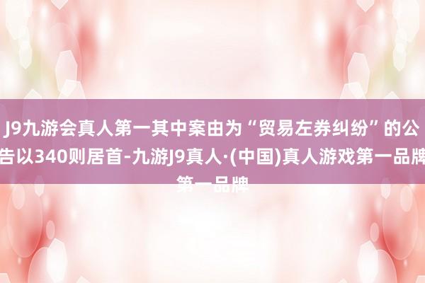 J9九游会真人第一其中案由为“贸易左券纠纷”的公告以340则居首-九游J9真人·(中国)真人游戏第一品牌