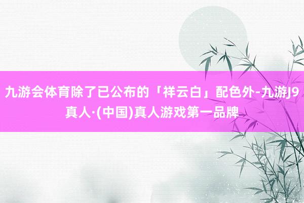 九游会体育除了已公布的「祥云白」配色外-九游J9真人·(中国)真人游戏第一品牌