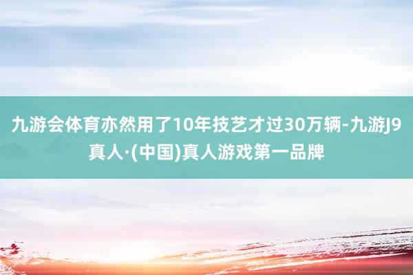 九游会体育亦然用了10年技艺才过30万辆-九游J9真人·(中国)真人游戏第一品牌