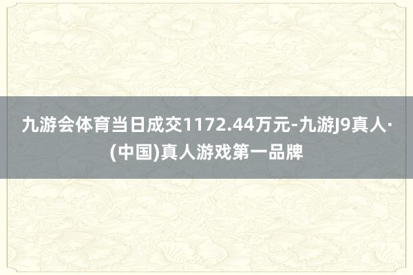 九游会体育当日成交1172.44万元-九游J9真人·(中国)真人游戏第一品牌