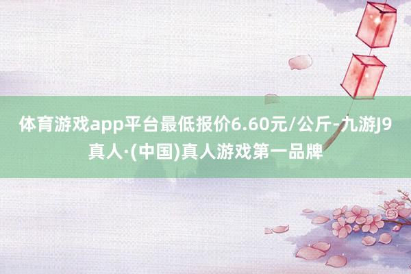 体育游戏app平台最低报价6.60元/公斤-九游J9真人·(中国)真人游戏第一品牌