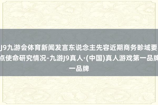 J9九游会体育新闻发言东说念主先容近期商务畛域要点使命研究情况-九游J9真人·(中国)真人游戏第一品牌
