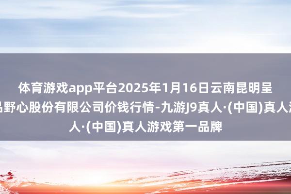 体育游戏app平台2025年1月16日云南昆明呈贡龙城农居品野心股份有限公司价钱行情-九游J9真人·(中国)真人游戏第一品牌