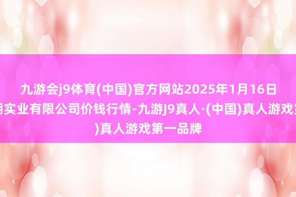 九游会j9体育(中国)官方网站2025年1月16日云南华潮实业有限公司价钱行情-九游J9真人·(中国)真人游戏第一品牌