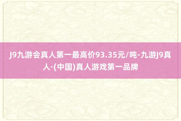 J9九游会真人第一最高价93.35元/吨-九游J9真人·(中国)真人游戏第一品牌