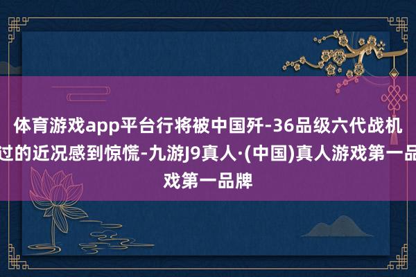 体育游戏app平台行将被中国歼-36品级六代战机超过的近况感到惊慌-九游J9真人·(中国)真人游戏第一品牌