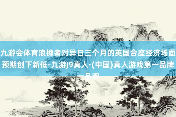 九游会体育浪掷者对异日三个月的英国合座经济场面预期创下新低-九游J9真人·(中国)真人游戏第一品牌