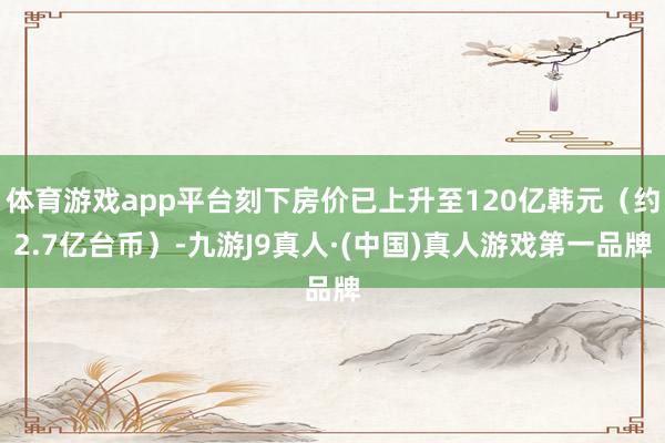 体育游戏app平台刻下房价已上升至120亿韩元(约2.7亿台币)-九游J9真人·(中国)真人游戏第一品牌