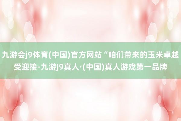 九游会j9体育(中国)官方网站“咱们带来的玉米卓越受迎接-九游J9真人·(中国)真人游戏第一品牌
