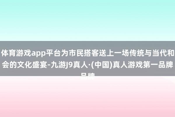 体育游戏app平台为市民搭客送上一场传统与当代和会的文化盛宴-九游J9真人·(中国)真人游戏第一品牌