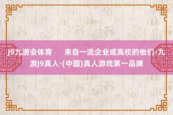 J9九游会体育      来自一流企业或高校的他们-九游J9真人·(中国)真人游戏第一品牌