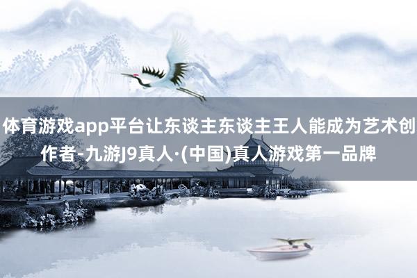 体育游戏app平台让东谈主东谈主王人能成为艺术创作者-九游J9真人·(中国)真人游戏第一品牌
