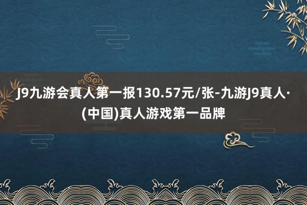 J9九游会真人第一报130.57元/张-九游J9真人·(中国)真人游戏第一品牌