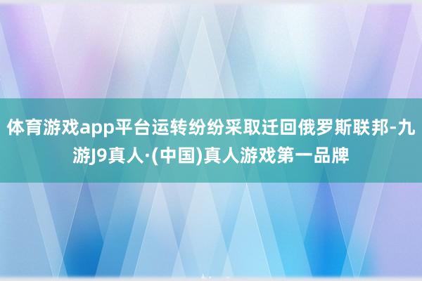 体育游戏app平台运转纷纷采取迁回俄罗斯联邦-九游J9真人·(中国)真人游戏第一品牌