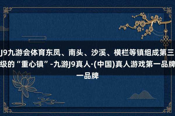 J9九游会体育东凤、南头、沙溪、横栏等镇组成第三级的“重心镇”-九游J9真人·(中国)真人游戏第一品牌