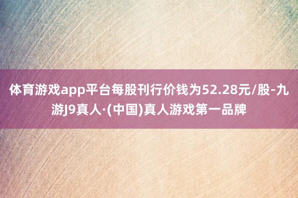 体育游戏app平台每股刊行价钱为52.28元/股-九游J9真人·(中国)真人游戏第一品牌