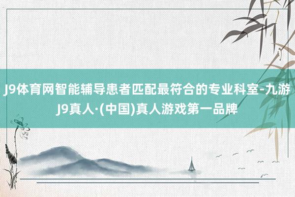 J9体育网智能辅导患者匹配最符合的专业科室-九游J9真人·(中国)真人游戏第一品牌