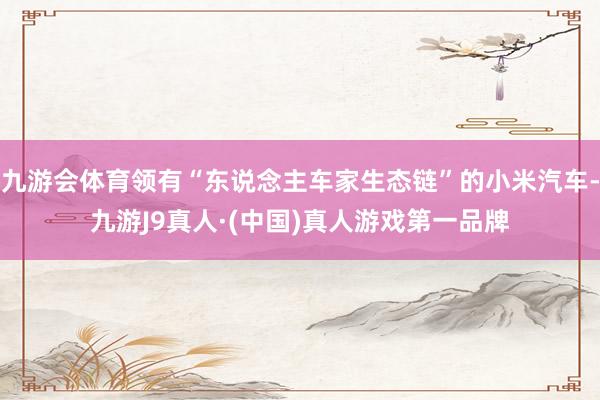 九游会体育领有“东说念主车家生态链”的小米汽车-九游J9真人·(中国)真人游戏第一品牌