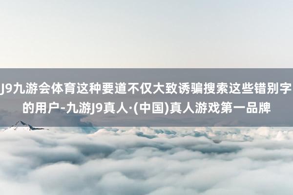 J9九游会体育这种要道不仅大致诱骗搜索这些错别字的用户-九游J9真人·(中国)真人游戏第一品牌