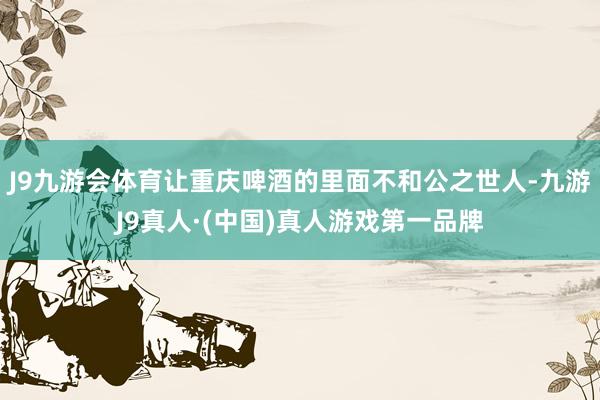 J9九游会体育让重庆啤酒的里面不和公之世人-九游J9真人·(中国)真人游戏第一品牌